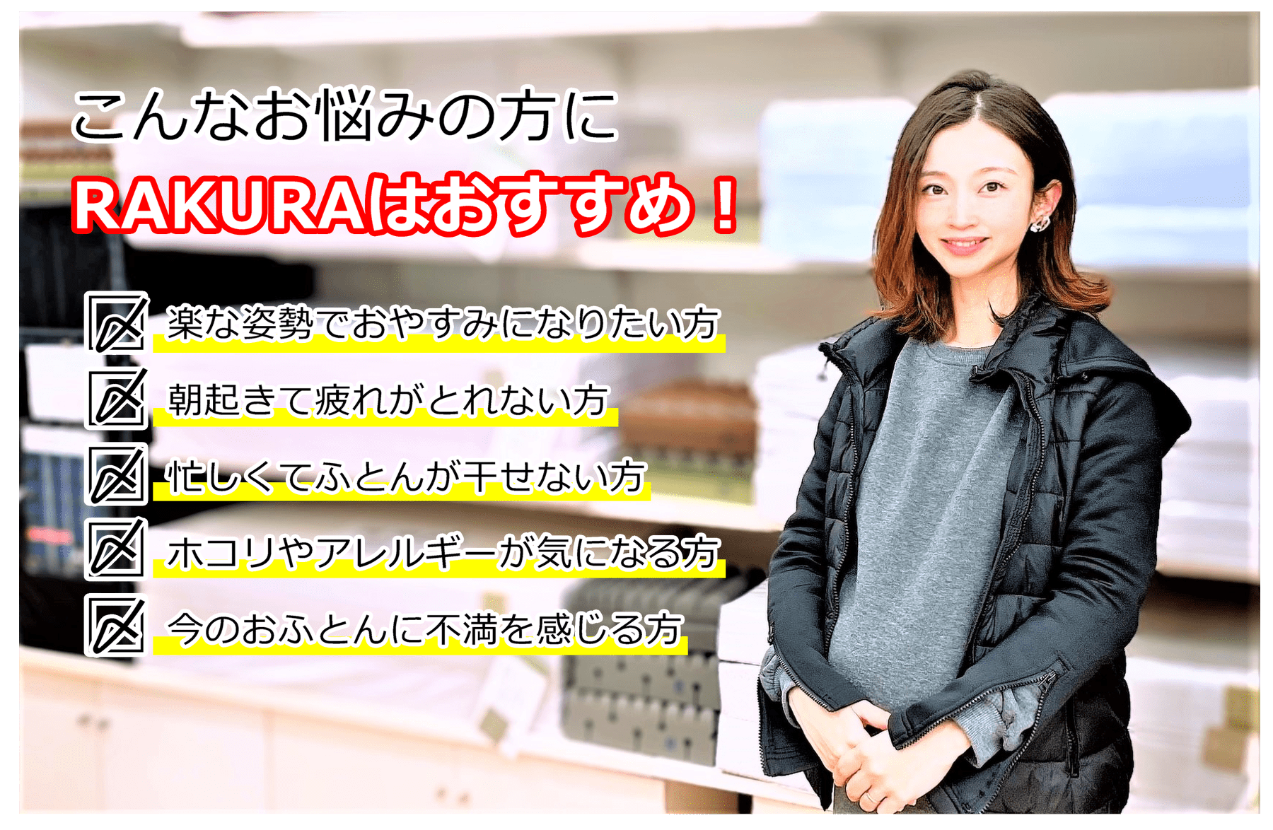 こんなお悩みの方にRAKURAはおすすめ!楽な姿勢でおやすみになりたい方、朝起きて疲れがとれない方、忙しくてふとんが干せない方、ホコリやアレルギーが気にな方、今のおふとんに不満を感じる方
