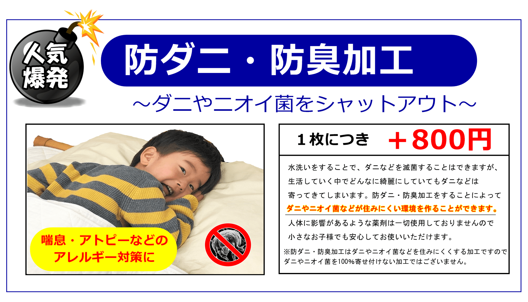 人気爆発！防ダニ・防臭加工～ダニやニオイ菌をシャットアウト～ 水洗いをすることで、ダニなどを滅菌することはできますが、 生活していく中でどんなに綺麗にしていてもダニなどは 寄ってきてしまいます。防ダニ・防臭加工をすることによって ダニやニオイ菌などが住みにくい環境を作ることができます。 人体に影響があるような薬剤は一切使用しておりませんので 小さなお子様でも安心してお使いいただけます。 ※防ダニ・防臭加工はダニやニオイ菌などを住みにくくする加工ですので ダニやニオイ菌を100％寄せ付けない加工ではございません。
