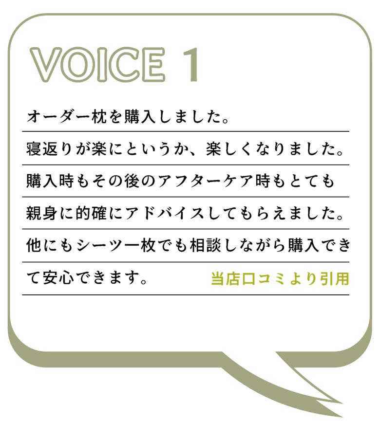 VOICE1
オーダー枕を購入しました。
寝返りが楽にというか、楽しくなりました。
購入時もその後のアフターケア時もとても親身に的確にアドバイスしてもらえました。
他にもシーツ一枚でも相談しながら購入できて安心できます。
当店口コミより引用