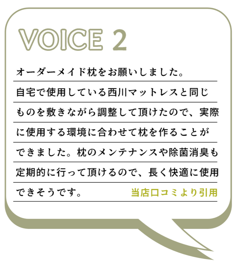 VOICE2 オーダーメイド枕をお願いしました。 自宅で使用している西川マットレスと同じものを敷きながら調整して頂けたので、実際に使用する環境に合わせて枕を作ることができました。枕のメンテナンスや除菌消臭も定期的に行って頂けるので、長く快適に使用 できそうです。 当店口コミより引用