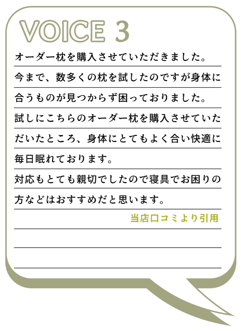 VOICE3
オーダー枕を購入させていただきました。
今まで、数多くの枕を試したのですが身体に合うものが見つからず困っておりました。
試しにこちらのオーダー枕を購入させていただいたところ、身体にとてもよく合い快適に毎日眠れております。
対応もとても親切でしたので寝具でお困りの方などはおすすめだと思います。
当店口コミより引用