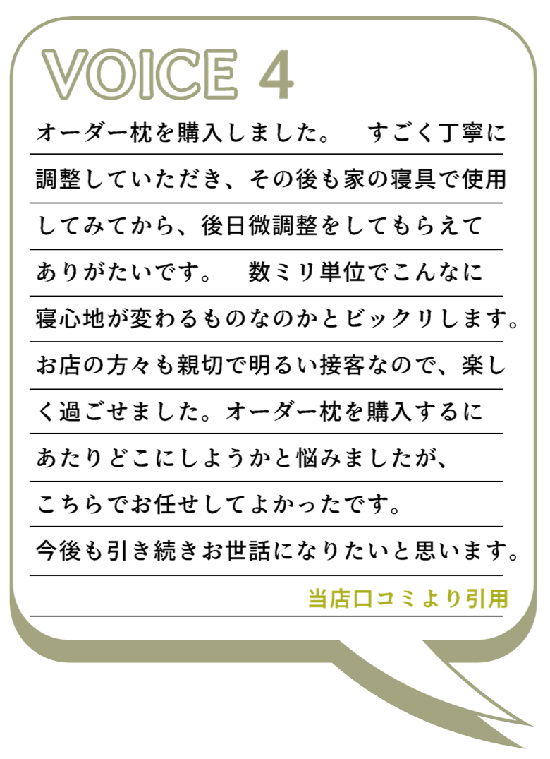 VOICE4
オーダー枕を購入しました。　すごく丁寧に調整していただき、その後も家の寝具で使用
してみてから、後日微調整をしてもらえてありがたいです。　数ミリ単位でこんなに寝心地が変わるものなのかとビックリします。
お店の方々も親切で明るい接客なので、楽しく過ごせました。オーダー枕を購入するにあたりどこにしようかと悩みましたが、こちらでお任せしてよかったです。今後も引き続きお世話になりたいと思います。
当店口コミより引用