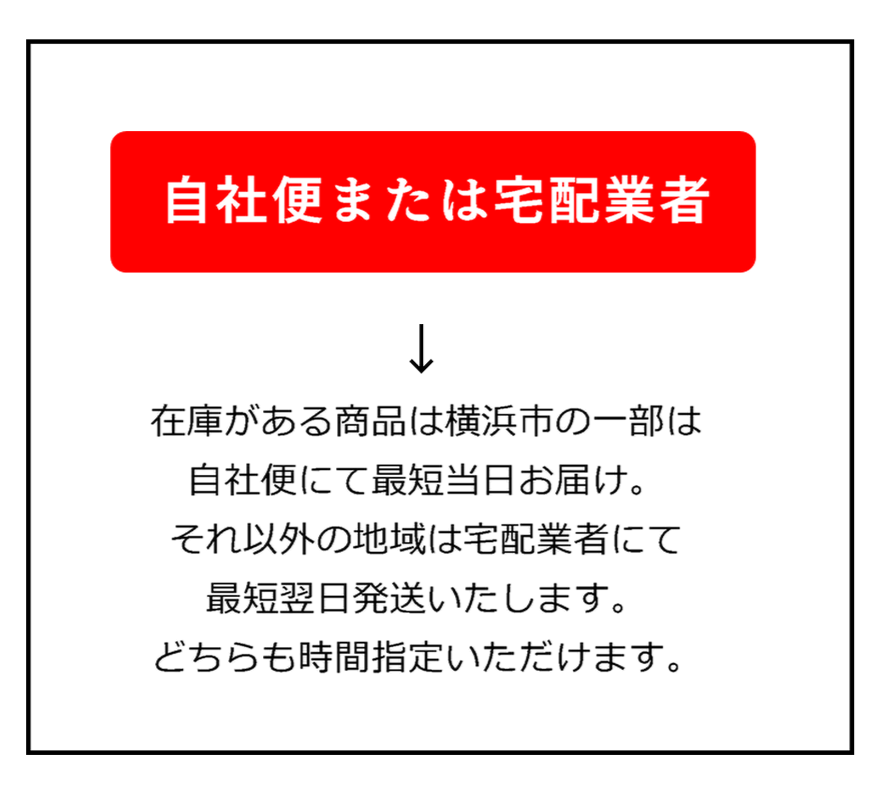 自社便または宅配業者→在庫がある商品は横浜市の一部は自社便にて最短当日お届け。　それ以外の地域は宅配業者にて最短翌日発送いたします。　どちらも時間指定いただけます。
